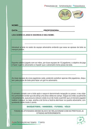 NOME:_______________________________________________
DATA:_____________________ PROFESSORA:_____________
LEIA SOBRE O JOGO E ESCREVA O SEU NOME:
_______________________________________________
Introduzir a bola no cesto da equipe adversária evitando que essa se aposse da bola ou
marque pontos.
______________________________________________________
Esporte coletivo jogado com as mãos, por duas equipes de 12 jogadores, o objetivo do jogo
é fazer o gol no adversário e impedir que o adversário tome posse da bola.
_____________________________________________________
As duas equipes de onze jogadores cada, podendo substituir apenas três jogadores, dispu-
tam pela posse de bola para fazer um gol no adversário.
______________________________________________________
O primeiro contato com a bola após o saque é denominado recepção ou passe, e seu obje-
tivo primordial é evitar que ela atinja uma área válida do campo. Segue-se então usualmente
o levantamento, que procura colocar a bola no ar de modo a permitir que um terceiro jogador
realize o ataque, ou seja, acerte-a de forma a fazê-la aterrissar na quadra adversária, con-
quistando deste modo o ponto.
BASQUETEBOL - HANDEBOL - FUTEBOL - VÓLEI
TODAS AS ATIVIDADES DESSE BLOCO SE RELACIONAM COM AS PRÁTICAS JÁ
CITADAS ANTERIORMENTE.
 
