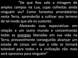 "De que lhes vale a miragem de
amplos campos na Lua, cujas colheitas ainda
ninguém viu? Como honestos arrendatários
nesta Terra, aprenderão a cultivar seu terreno
de tal modo que ele os sustente.
Afastando suas expectativas em
relação a um outro mundo e concentrando
todas as energias liberadas em sua vida na
Terra, provavelmente conseguirão alcançar um
estado de coisas em que a vida se tornará
tolerável para todos e a civilização não mais
será opressiva para ninguém"
 