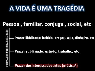A VIDA É UMA TRAGÉDIA
Pessoal, familiar, conjugal, social, etc
Prazer libidinoso: bebida, drogas, sexo, dinheiro, etc
Prazer sublimado: estudo, trabalho, etc
Prazer desinteressado: artes (música*)
FORMASDEFUGIRDAREALIDADE
 