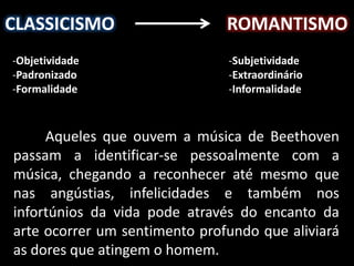 CLASSICISMO ROMANTISMO
-Objetividade
-Padronizado
-Formalidade
-Subjetividade
-Extraordinário
-Informalidade
Aqueles que ouvem a música de Beethoven
passam a identificar-se pessoalmente com a
música, chegando a reconhecer até mesmo que
nas angústias, infelicidades e também nos
infortúnios da vida pode através do encanto da
arte ocorrer um sentimento profundo que aliviará
as dores que atingem o homem.
 