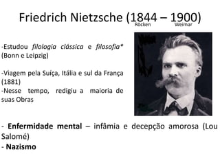 Friedrich Nietzsche (1844 – 1900)
-Estudou filologia clássica e filosofia*
(Bonn e Leipzig)
-Viagem pela Suíça, Itália e sul da França
(1881)
-Nesse tempo, redigiu a maioria de
suas Obras
- Enfermidade mental – infâmia e decepção amorosa (Lou
Salomé)
- Nazismo
Röcken Weimar
 