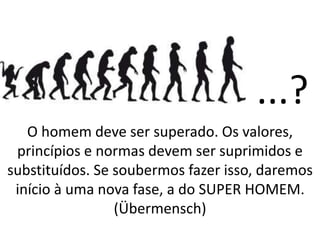 ...?
O homem deve ser superado. Os valores,
princípios e normas devem ser suprimidos e
substituídos. Se soubermos fazer isso, daremos
início à uma nova fase, a do SUPER HOMEM.
(Übermensch)
 