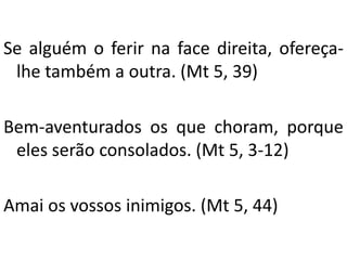 Se alguém o ferir na face direita, ofereça-
lhe também a outra. (Mt 5, 39)
Bem-aventurados os que choram, porque
eles serão consolados. (Mt 5, 3-12)
Amai os vossos inimigos. (Mt 5, 44)
 