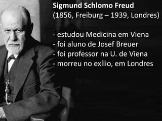 Sigmund Schlomo Freud
(1856, Freiburg – 1939, Londres)
- estudou Medicina em Viena
- foi aluno de Josef Breuer
- foi professor na U. de Viena
- morreu no exílio, em Londres
 