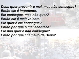 Deus quer prevenir o mal, mas não consegue?
Então ele é impotente.
Ele consegue, mas não quer?
Então ele é malevolente.
Ele quer e ele consegue?
Então por que o mal acontece?
Ele não quer e não consegue?
Então por que chamá-lo de Deus?
 