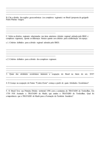 _______________________________________________________________________________________
_______________________________________________________________________________________
_______________________________________________________________________________________
_________________________________________________
B. Cite a divisão das regiões geoeconômicas (ou complexos regionais) no Brasil (proposta do geógrafo
Pedro Pinchas Geiger).
_______________________________________________________________________________________
_______________________________________________________________________________________
_______________________________________________________________________________________
_________________________________________________
C. Sobre as divisões regionais relacionadas nos itens anteriores (divisão regional adotada pelo IBGE e
complexos regionais), aponte as diferenças básicas quanto aos critérios para a delimitação do espaço.
c.1. Critérios definidos para a divisão regional adotada pelo IBGE:
_______________________________________________________________________________________
_______________________________________________________________________________________
_______________________________________________________________________________________
_________________________________________________
c.2. Critérios definidos para a divisão dos complexos regionais:
_______________________________________________________________________________________
_______________________________________________________________________________________
_______________________________________________________________________________________
______________________________________________
3. Quais das atividades econômicas iniciaram a ocupação do Brasil no Início do séc. XVI?
_______________________________________________________________________________________
_______________________________________________________
4. O Avanço na ocupação do Futuro "Centro-Oeste" começa a partir de quais Atividades Econômicas?
_______________________________________________________________________________________
_______________________________________________________________________________________
5. O Brasil Teve sua Primeira Divisão territorial 1496 com a assinatura do TRATADO de Tordesilhas. Em
1750 FOI Assinado o TRATADO de Madri, que anulou o TRATADO de Tordesilhas. Qual foi
a importância que o TRATADO de Madri para a Formação do Território brasileiro?
 