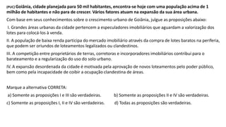 (PUC) Goiânia, cidade planejada para 50 mil habitantes, encontra-se hoje com uma população acima de 1
milhão de habitantes e não para de crescer. Vários fatores atuam na expansão da sua área urbana.
Com base em seus conhecimentos sobre o crescimento urbano de Goiânia, julgue as proposições abaixo:
I. Grandes áreas urbanas da cidade pertencem a especuladores imobiliários que aguardam a valorização dos
lotes para colocá-los à venda.
II. A população de baixa renda participa do mercado imobiliário através da compra de lotes baratos na periferia,
que podem ser oriundos de loteamentos legalizados ou clandestinos.
III. A competição entre proprietários de terras, corretoras e incorporadores imobiliários contribui para o
barateamento e a regularização do uso do solo urbano.
IV. A expansão desordenada da cidade é motivada pela aprovação de novos loteamentos pelo poder público,
bem como pela incapacidade de coibir a ocupação clandestina de áreas.
Marque a alternativa CORRETA:
a) Somente as proposições I e III são verdadeiras. b) Somente as proposições II e IV são verdadeiras.
c) Somente as proposições I, II e IV são verdadeiras. d) Todas as proposições são verdadeiras.
 
