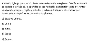A distribuição populacional não ocorre de forma homogênea. Esse fenômeno é
constatado através das disparidades nos números de habitantes de diferentes
continentes, países, regiões, estados e cidades. Indique a alternativa que
corresponde ao país mais populoso do planeta.
a) Estados Unidos.
b) China.
c) Índia.
d) Brasil.
e) Rússia.
 