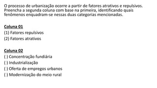 O processo de urbanização ocorre a partir de fatores atrativos e repulsivos.
Preencha a segunda coluna com base na primeira, identificando quais
fenômenos enquadram-se nessas duas categorias mencionadas.
Coluna 01
(1) Fatores repulsivos
(2) Fatores atrativos
Coluna 02
( ) Concentração fundiária
( ) Industrialização
( ) Oferta de empregos urbanos
( ) Modernização do meio rural
 
