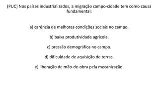 (PUC) Nos países industrializados, a migração campo-cidade tem como causa
fundamental:
a) carência de melhores condições sociais no campo.
b) baixa produtividade agrícola.
c) pressão demográfica no campo.
d) dificuldade de aquisição de terras.
e) liberação de mão-de-obra pela mecanização.
 