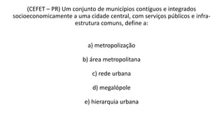 (CEFET – PR) Um conjunto de municípios contíguos e integrados
socioeconomicamente a uma cidade central, com serviços públicos e infra-
estrutura comuns, define a:
a) metropolização
b) área metropolitana
c) rede urbana
d) megalópole
e) hierarquia urbana
 