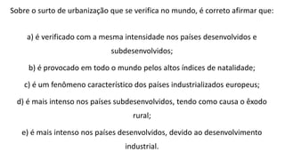 Sobre o surto de urbanização que se verifica no mundo, é correto afirmar que:
a) é verificado com a mesma intensidade nos países desenvolvidos e
subdesenvolvidos;
b) é provocado em todo o mundo pelos altos índices de natalidade;
c) é um fenômeno característico dos países industrializados europeus;
d) é mais intenso nos países subdesenvolvidos, tendo como causa o êxodo
rural;
e) é mais intenso nos países desenvolvidos, devido ao desenvolvimento
industrial.
 