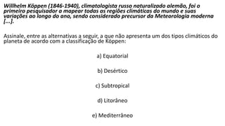 Willhelm Köppen (1846-1940), climatologista russo naturalizado alemão, foi o
primeiro pesquisador a mapear todas as regiões climáticas do mundo e suas
variações ao longo do ano, sendo considerado precursor da Meteorologia moderna
[...].
Assinale, entre as alternativas a seguir, a que não apresenta um dos tipos climáticos do
planeta de acordo com a classificação de Köppen:
a) Equatorial
b) Desértico
c) Subtropical
d) Litorâneo
e) Mediterrâneo
 