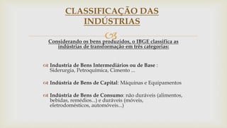 
CLASSIFICAÇÃO DAS
INDÚSTRIAS
Considerando os bens produzidos, o IBGE classifica as
indústrias de transformação em três categorias:
 Industria de Bens Intermediários ou de Base :
Siderurgia, Petroquímica, Cimento ...
 Indústria de Bens de Capital: Máquinas e Equipamentos
 Indústria de Bens de Consumo: não duráveis (alimentos,
bebidas, remédios...) e duráveis (móveis,
eletrodomésticos, automóveis...)
 