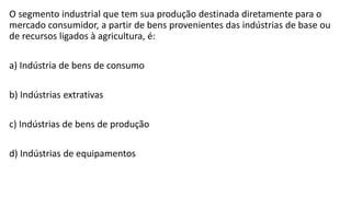 O segmento industrial que tem sua produção destinada diretamente para o
mercado consumidor, a partir de bens provenientes das indústrias de base ou
de recursos ligados à agricultura, é:
a) Indústria de bens de consumo
b) Indústrias extrativas
c) Indústrias de bens de produção
d) Indústrias de equipamentos
 