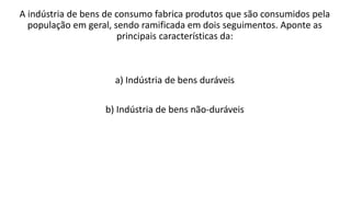 A indústria de bens de consumo fabrica produtos que são consumidos pela
população em geral, sendo ramificada em dois seguimentos. Aponte as
principais características da:
a) Indústria de bens duráveis
b) Indústria de bens não-duráveis
 