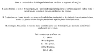 Sobre as características da hidrografia brasileira, são feitas as seguintes afirmações:
I. Considerando-se os rios de maior porte, só é encontrado regime temporário no sertão nordestino, onde o clima é
semiárido, no restante do país, os grandes rios são perenes.
II. Predominam os rios de planalto em áreas de elevado índice pluviométrico. A existência de muitos desníveis no
relevo e o grande volume de água possibilitam a produção de hidroeletricidade.
III. Na região Amazônica, os rios são muito utilizados como vias de transporte, e o potencial hidrelétrico é
amplamente aproveitado.
Está correto o que se afirma em:
A) I apenas.
B) I e II apenas.
C) I e III apenas.
D) II e III apenas.
E) I, II e III.
 