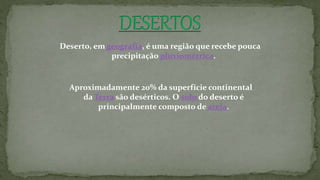 Deserto, em geografia, é uma região que recebe pouca
precipitação pluviométrica.
Aproximadamente 20% da superfície continental
da Terra são desérticos. O solo do deserto é
principalmente composto de areia.
 