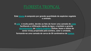 FLORESTA TROPICAL
Este bioma é composto por grande quantidade de espécies vegetais
e animais.
O solo é muito pobre, devido ao fato de haver uma camada de areia
facilitando a infiltração rápida da água e também a grande
decomposição da matéria orgânica (folhas, fezes e restos de
seres vivos) propiciada pela sombra, calor e umidade,
formando-se uma camada de cerca de 50 centímetros de húmus.
 