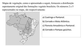 Mapas de vegetação, como o apresentado a seguir, fornecem a distribuição
supostamente original das formações vegetais brasileira. Os números 2 e 5
representados no mapa, são respectivamente:
a) Caatinga e Pantanal.
b) Cerrado e Mata Atlântica.
c) Floresta Amazônica e Pantanal.
d) Cerrado e Pampas gaúchos.
 