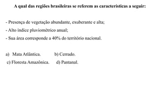 A qual das regiões brasileiras se referem as características a seguir:
- Presença de vegetação abundante, exuberante e alta;
- Alto índice pluviométrico anual;
- Sua área corresponde a 40% do território nacional.
a) Mata Atlântica. b) Cerrado.
c) Floresta Amazônica. d) Pantanal.
 