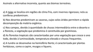 Assinale a alternativa incorreta, quanto aos biomas terrestres.
a) A taiga se localiza em regiões de clima frio, com invernos rigorosos; nela as
coníferas predominam.
b) Nos desertos predominam as savanas, cujos solos áridos permitem a rápida
decomposição da matéria orgânica.
c) Nos campos, devido à quantidade de chuvas intermediária entre o deserto e
a floresta, a vegetação que predomina é constituída por gramíneas.
d) As florestas tropicais são caracterizadas por uma vegetação que cresce o ano
todo, devido à luminosidade, temperatura elevada e chuvas frequentes.
e) A tundra se desenvolve no hemisfério Norte; é caracterizada por plantas
herbáceas, como o capim, musgos e líquens.
 