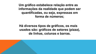 Um gráfico estabelece relação entre as
informações da realidade que podem ser
quantificadas, ou seja, expressas em
forma de números;
Há diversos tipos de gráficos, os mais
usados são: gráficos de setores (pizza),
de linhas, colunas e barras.
 