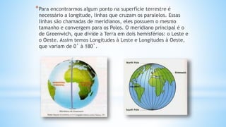 *Para encontrarmos algum ponto na superfície terrestre é
necessário a longitude, linhas que cruzam os paralelos. Essas
linhas são chamadas de meridianos, eles possuem o mesmo
tamanho e convergem para os Polos. O meridiano principal é o
de Greenwich, que divide a Terra em dois hemisférios: o Leste e
o Oeste. Assim temos Longitudes à Leste e Longitudes à Oeste,
que variam de 0˚ à 180˚.
 