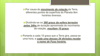  Por causa do movimento de rotação da Terra,
diferentes pontos da superfície do Planeta têm
horários diversos.
 Dividindo-se os 360 graus da esfera terrestre
pelas 24hs de duração aproximada do movimento
de rotação, resultam 15 graus.
 Portanto a cada 15 graus que a Terra gira, passa-se
uma hora, e cada uma dessas 24 divisões recebe
o nome de Fuso horário.
 