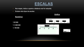 ESCALAS
• Nos mapas, indica o quanto a distância real foi reduzida;
• Existem dois tipos de escalas:
Numérica
1:20 000
1: 5 000 000
1: 700 000
Gráfica
 