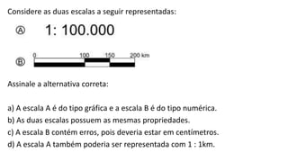 Considere as duas escalas a seguir representadas:
Assinale a alternativa correta:
a) A escala A é do tipo gráfica e a escala B é do tipo numérica.
b) As duas escalas possuem as mesmas propriedades.
c) A escala B contém erros, pois deveria estar em centímetros.
d) A escala A também poderia ser representada com 1 : 1km.
 