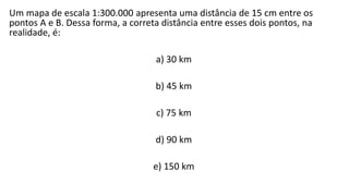 Um mapa de escala 1:300.000 apresenta uma distância de 15 cm entre os
pontos A e B. Dessa forma, a correta distância entre esses dois pontos, na
realidade, é:
a) 30 km
b) 45 km
c) 75 km
d) 90 km
e) 150 km
 