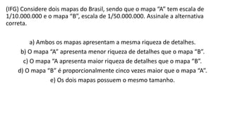 (IFG) Considere dois mapas do Brasil, sendo que o mapa “A” tem escala de
1/10.000.000 e o mapa “B”, escala de 1/50.000.000. Assinale a alternativa
correta.
a) Ambos os mapas apresentam a mesma riqueza de detalhes.
b) O mapa “A” apresenta menor riqueza de detalhes que o mapa “B”.
c) O mapa “A apresenta maior riqueza de detalhes que o mapa “B”.
d) O mapa “B” é proporcionalmente cinco vezes maior que o mapa “A”.
e) Os dois mapas possuem o mesmo tamanho.
 