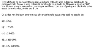 (ENEM) Sabe-se que a distância real, em linha reta, de uma cidade A, localizada no
estado de São Paulo, a uma cidade B, localizada no estado de Alagoas, é igual a 2 000
km. Um estudante, ao analisar um mapa, verificou com sua régua que a distância entre
essas duas cidades, A e B, era 8 cm.
Os dados nos indicam que o mapa observado pelo estudante está na escala de:
a) 1 : 250.
b) 1 : 2 500.
c) 1 : 25 000.
d) 1 : 250 000.
e) 1 : 25 000 000.
 