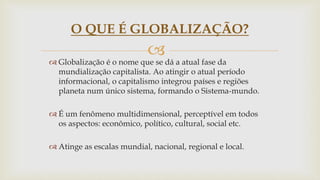 
 Globalização é o nome que se dá a atual fase da
mundialização capitalista. Ao atingir o atual período
informacional, o capitalismo integrou países e regiões
planeta num único sistema, formando o Sistema-mundo.
 É um fenômeno multidimensional, perceptível em todos
os aspectos: econômico, político, cultural, social etc.
 Atinge as escalas mundial, nacional, regional e local.
O QUE É GLOBALIZAÇÃO?
 