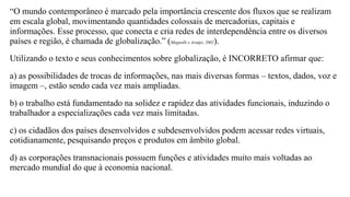 “O mundo contemporâneo é marcado pela importância crescente dos fluxos que se realizam
em escala global, movimentando quantidades colossais de mercadorias, capitais e
informações. Esse processo, que conecta e cria redes de interdependência entre os diversos
países e região, é chamada de globalização.” (Magnolli e Araújo, 2002).
Utilizando o texto e seus conhecimentos sobre globalização, é INCORRETO afirmar que:
a) as possibilidades de trocas de informações, nas mais diversas formas – textos, dados, voz e
imagem –, estão sendo cada vez mais ampliadas.
b) o trabalho está fundamentado na solidez e rapidez das atividades funcionais, induzindo o
trabalhador a especializações cada vez mais limitadas.
c) os cidadãos dos países desenvolvidos e subdesenvolvidos podem acessar redes virtuais,
cotidianamente, pesquisando preços e produtos em âmbito global.
d) as corporações transnacionais possuem funções e atividades muito mais voltadas ao
mercado mundial do que à economia nacional.
 