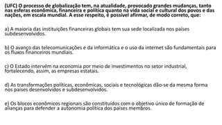 (UFC) O processo de globalização tem, na atualidade, provocado grandes mudanças, tanto
nas esferas econômica, financeira e política quanto na vida social e cultural dos povos e das
nações, em escala mundial. A esse respeito, é possível afirmar, de modo correto, que:
a) A maioria das instituições financeiras globais tem sua sede localizada nos países
subdesenvolvidos.
b) O avanço das telecomunicações e da informática e o uso da internet são fundamentais para
os fluxos financeiros mundiais.
c) O Estado intervém na economia por meio de investimentos no setor industrial,
fortalecendo, assim, as empresas estatais.
d) As transformações políticas, econômicas, sociais e tecnológicas dão-se da mesma forma
nos países desenvolvidos e subdesenvolvidos.
e) Os blocos econômicos regionais são constituídos com o objetivo único de formação de
alianças para defender a autonomia política dos países membros.
 