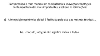 Considerando a rede mundial de computadores, inovação tecnológica
contemporânea das mais importantes, explique as afirmações:
a) A integração econômica global é facilitada pelo uso das mesmas técnicas...
b) ...contudo, integrar não significa incluir a todos.
 