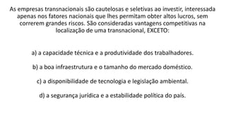 As empresas transnacionais são cautelosas e seletivas ao investir, interessada
apenas nos fatores nacionais que lhes permitam obter altos lucros, sem
correrem grandes riscos. São consideradas vantagens competitivas na
localização de uma transnacional, EXCETO:
a) a capacidade técnica e a produtividade dos trabalhadores.
b) a boa infraestrutura e o tamanho do mercado doméstico.
c) a disponibilidade de tecnologia e legislação ambiental.
d) a segurança jurídica e a estabilidade política do país.
 