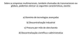 Sobre as empresas multinacionais, também chamadas de transnacionais ou
globais, podemos elencar as seguintes características, exceto:
a) Domínio de tecnologias avançadas
b) Descentralização industrial
c) Procura por mão de obra barata
d) Descentralização científica e administrativa
 