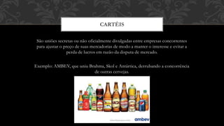 São uniões secretas ou não oficialmente divulgadas entre empresas concorrentes
para ajustar o preço de suas mercadorias de modo a manter o interesse e evitar a
perda de lucros em razão da disputa de mercado.
Exemplo: AMBEV, que uniu Brahma, Skol e Antártica, derrubando a concorrência
de outras cervejas.
CARTÉIS
 