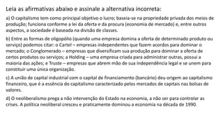 Leia as afirmativas abaixo e assinale a alternativa incorreta:
a) O capitalismo tem como principal objetivo o lucro; baseia-se na propriedade privada dos meios de
produção; funciona conforme a lei da oferta e da procura (economia de mercado) e, entre outros
aspectos, a sociedade é baseada na divisão de classes.
b) Entre as formas de oligopólio (quando uma empresa domina a oferta de determinado produto ou
serviço) podemos citar: o Cartel – empresas independentes que fazem acordos para dominar o
mercado; o Conglomerado – empresas que diversificam sua produção para dominar a oferta de
certos produtos ou serviços; a Holding – uma empresa criada para administrar outras, possui a
maioria das ações; e Truste – empresas que abrem mão de sua independência legal e se unem para
constituir uma única organização.
c) A união de capital industrial com o capital de financiamento (bancário) deu origem ao capitalismo
financeiro, que é a essência do capitalismo caracterizado pelos mercados de capitais nas bolsas de
valores.
d) O neoliberalismo prega a não intervenção do Estado na economia, a não ser para controlar as
crises. A política neoliberal cresceu e praticamente dominou a economia na década de 1990.
 