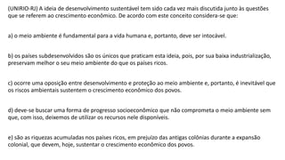 (UNIRIO-RJ) A ideia de desenvolvimento sustentável tem sido cada vez mais discutida junto às questões
que se referem ao crescimento econômico. De acordo com este conceito considera-se que:
a) o meio ambiente é fundamental para a vida humana e, portanto, deve ser intocável.
b) os países subdesenvolvidos são os únicos que praticam esta ideia, pois, por sua baixa industrialização,
preservam melhor o seu meio ambiente do que os países ricos.
c) ocorre uma oposição entre desenvolvimento e proteção ao meio ambiente e, portanto, é inevitável que
os riscos ambientais sustentem o crescimento econômico dos povos.
d) deve-se buscar uma forma de progresso socioeconômico que não comprometa o meio ambiente sem
que, com isso, deixemos de utilizar os recursos nele disponíveis.
e) são as riquezas acumuladas nos países ricos, em prejuízo das antigas colônias durante a expansão
colonial, que devem, hoje, sustentar o crescimento econômico dos povos.
 