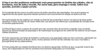 O lixo é um dos problemas ambientais mais preocupantes no âmbito das cidades, não só
brasileiras, mas de todo o mundo. Por outro lado, gera emprego e renda. Sobre essa
questão, assinale a opção correta.
A) A produção de lixo cresce na razão inversa do poder aquisitivo das populações. Isso ocorre porque os
segmentos de alto poder aquisitivo adotam posturas mais conscientes em relação ao destino de lixo.
B) A participação do lixo orgânico em relação ao total de lixo produzido é menor nos bairros de baixo poder
aquisitivo e maior nos bairros de classe média alta. Isso decorre das diferenças na qualidade de nutrição entre
os estratos populacionais.
C) O Brasil figura entre os países do mundo que mais reciclam latas de alumínio e papelão, Esse resultado
decorre da conscientização da população e da implantação de programas de coleta de lixo seletiva nas principais
cidades brasileiras.
D) O lixo representa uma fonte de trabalho e renda para uma população cada vez mais numerosa, sobretudo nos
grandes centros urbanos do Brasil. Assim, muitas pessoas retiram do lixo coletado nas ruas e nos lixões a
principal fonte de sua sobrevivência.
E) O lixo produzido nas cidades brasileiras tem um destino apropriado. Verifica-se que, na grande maioria dos
casos, ele é depositado em aterros sanitários tecnicamente adequados ou é incinerado.
 