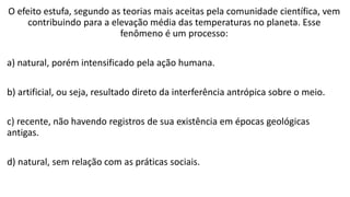 O efeito estufa, segundo as teorias mais aceitas pela comunidade científica, vem
contribuindo para a elevação média das temperaturas no planeta. Esse
fenômeno é um processo:
a) natural, porém intensificado pela ação humana.
b) artificial, ou seja, resultado direto da interferência antrópica sobre o meio.
c) recente, não havendo registros de sua existência em épocas geológicas
antigas.
d) natural, sem relação com as práticas sociais.
 