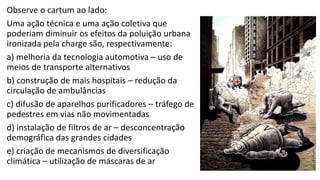 Observe o cartum ao lado:
Uma ação técnica e uma ação coletiva que
poderiam diminuir os efeitos da poluição urbana
ironizada pela charge são, respectivamente:
a) melhoria da tecnologia automotiva – uso de
meios de transporte alternativos
b) construção de mais hospitais – redução da
circulação de ambulâncias
c) difusão de aparelhos purificadores – tráfego de
pedestres em vias não movimentadas
d) instalação de filtros de ar – desconcentração
demográfica das grandes cidades
e) criação de mecanismos de diversificação
climática – utilização de máscaras de ar
 