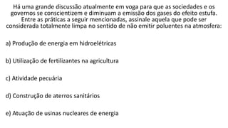 Há uma grande discussão atualmente em voga para que as sociedades e os
governos se conscientizem e diminuam a emissão dos gases do efeito estufa.
Entre as práticas a seguir mencionadas, assinale aquela que pode ser
considerada totalmente limpa no sentido de não emitir poluentes na atmosfera:
a) Produção de energia em hidroelétricas
b) Utilização de fertilizantes na agricultura
c) Atividade pecuária
d) Construção de aterros sanitários
e) Atuação de usinas nucleares de energia
 