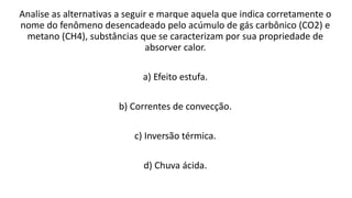 Analise as alternativas a seguir e marque aquela que indica corretamente o
nome do fenômeno desencadeado pelo acúmulo de gás carbônico (CO2) e
metano (CH4), substâncias que se caracterizam por sua propriedade de
absorver calor.
a) Efeito estufa.
b) Correntes de convecção.
c) Inversão térmica.
d) Chuva ácida.
 