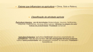  Fatores que influenciam na agricultura = Clima, Solo e Relevo;
 Classificação da atividade agrícola
Agricultura Intensiva : uso de tecnologias (biotecnologia, insumos, fertilizantes,
máquinas, implementos, técnicas entre outros) / técnicas no preparo do solo/
índices de produtividade/ Finalidade Comercial.
Agricultura Extensiva: agricultura tradicional/ pequenas propriedades de
subsistência/ mão-de-obra familiar/ não são empregadas técnicas modernas
cultivo/ baixa produtividade/ não conseguem competir no mercado/ Finalidade =
Subsistência.
 