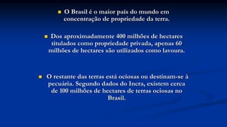  O Brasil é o maior país do mundo em
concentração de propriedade da terra.
 Dos aproximadamente 400 milhões de hectares
titulados como propriedade privada, apenas 60
milhões de hectares são utilizados como lavoura.
 O restante das terras está ociosas ou destinam-se à
pecuária. Segundo dados do Incra, existem cerca
de 100 milhões de hectares de terras ociosas no
Brasil.
 